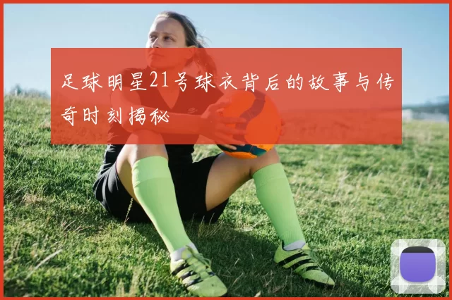 足球明星21号球衣背后的故事与传奇时刻揭秘