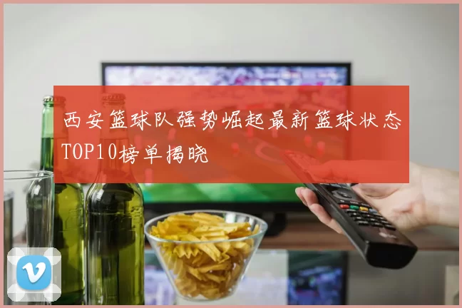 西安篮球队强势崛起最新篮球状态TOP10榜单揭晓