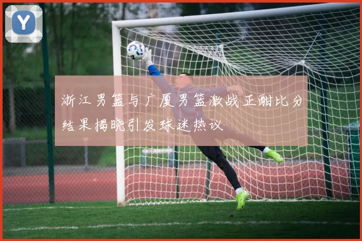 浙江男篮与广厦男篮激战正酣比分结果揭晓引发球迷热议