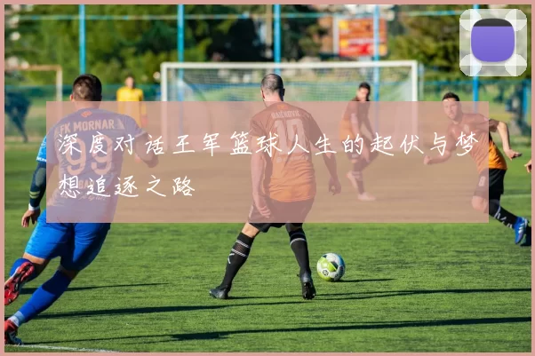 深度对话王军篮球人生的起伏与梦想追逐之路