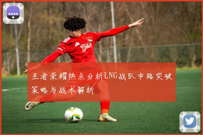 王者荣耀热点分析LNG战队中路突破策略与战术解析